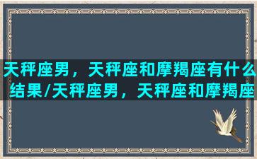 天秤座男，天秤座和摩羯座有什么结果/天秤座男，天秤座和摩羯座有什么结果-我的网站