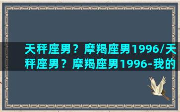 天秤座男？摩羯座男1996/天秤座男？摩羯座男1996-我的网站(天秤座摩羯男配对指数)