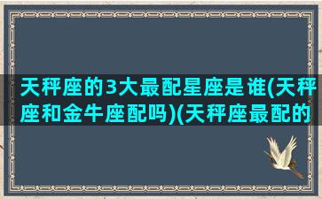 天秤座的3大最配星座是谁(天秤座和金牛座配吗)(天秤座最配的几个星座)