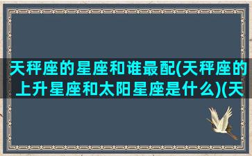 天秤座的星座和谁最配(天秤座的上升星座和太阳星座是什么)(天秤座的上升星座表)