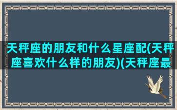 天秤座的朋友和什么星座配(天秤座喜欢什么样的朋友)(天秤座最好的朋友)