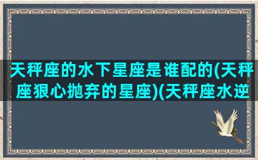 天秤座的水下星座是谁配的(天秤座狠心抛弃的星座)(天秤座水逆是什么意思)