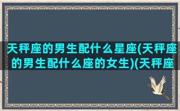 天秤座的男生配什么星座(天秤座的男生配什么座的女生)(天秤座男配什么星座最好)