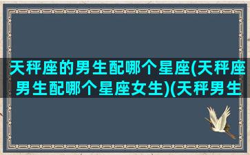 天秤座的男生配哪个星座(天秤座男生配哪个星座女生)(天秤男生最配星座配对)