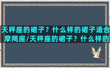 天秤座的裙子？什么样的裙子适合摩羯座/天秤座的裙子？什么样的裙子适合摩羯座-我的网站