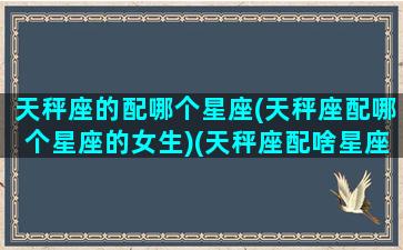 天秤座的配哪个星座(天秤座配哪个星座的女生)(天秤座配啥星座最好)