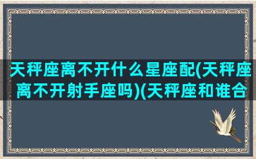 天秤座离不开什么星座配(天秤座离不开射手座吗)(天秤座和谁合不来)