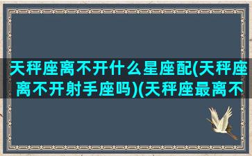 天秤座离不开什么星座配(天秤座离不开射手座吗)(天秤座最离不开哪个星座)