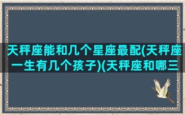 天秤座能和几个星座最配(天秤座一生有几个孩子)(天秤座和哪三个星座有缘无分)