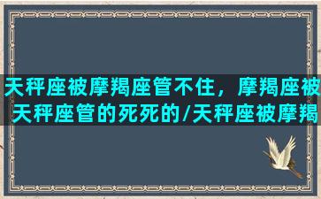 天秤座被摩羯座管不住，摩羯座被天秤座管的死死的/天秤座被摩羯座管不住，摩羯座被天秤座管的死死的-我的网站