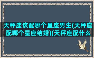 天秤座该配哪个星座男生(天秤座配哪个星座结婚)(天秤座配什么星座的男朋友)