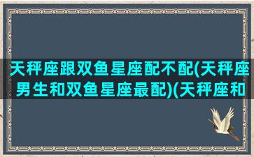 天秤座跟双鱼星座配不配(天秤座男生和双鱼星座最配)(天秤座和双鱼座配不配结婚)