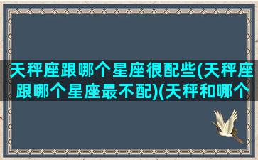 天秤座跟哪个星座很配些(天秤座跟哪个星座最不配)(天秤和哪个星座最搭配)