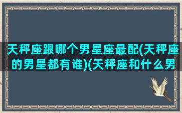 天秤座跟哪个男星座最配(天秤座的男星都有谁)(天秤座和什么男星座最合适)