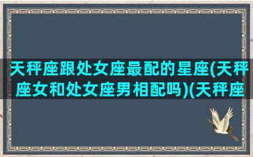 天秤座跟处女座最配的星座(天秤座女和处女座男相配吗)(天秤座和处女座配不配做夫妻)