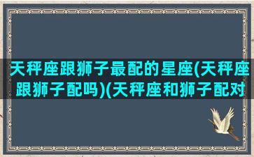 天秤座跟狮子最配的星座(天秤座跟狮子配吗)(天秤座和狮子配对指数)