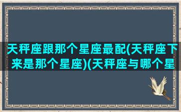 天秤座跟那个星座最配(天秤座下来是那个星座)(天秤座与哪个星座般配)