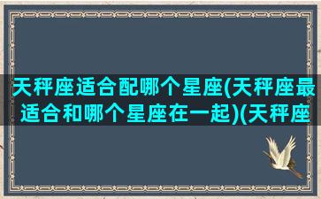 天秤座适合配哪个星座(天秤座最适合和哪个星座在一起)(天秤座最适合跟哪个星座在一起)