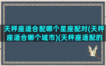 天秤座适合配哪个星座配对(天秤座适合哪个城市)(天秤座适配的星座)