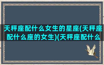 天秤座配什么女生的星座(天秤座配什么座的女生)(天秤座配什么样的星座)