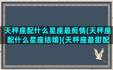 天秤座配什么星座最痴情(天秤座配什么星座结婚)(天秤座最甜配对)