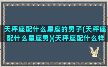 天秤座配什么星座的男子(天秤座配什么星座男)(天秤座配什么样的男人)