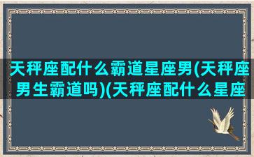 天秤座配什么霸道星座男(天秤座男生霸道吗)(天秤座配什么星座的男朋友)