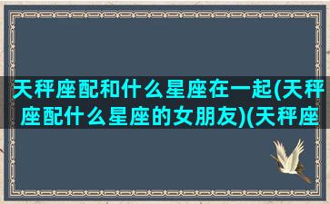 天秤座配和什么星座在一起(天秤座配什么星座的女朋友)(天秤座配啥星座最好)