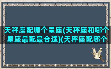 天秤座配哪个星座(天秤座和哪个星座最配最合适)(天秤座配哪个星座最好)