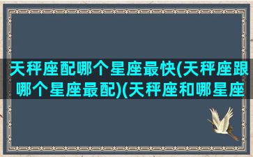 天秤座配哪个星座最快(天秤座跟哪个星座最配)(天秤座和哪星座最配)