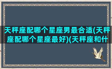 天秤座配哪个星座男最合适(天秤座配哪个星座最好)(天秤座和什么星座男的最配)