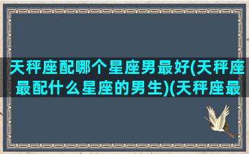 天秤座配哪个星座男最好(天秤座最配什么星座的男生)(天秤座最配什么男明星)