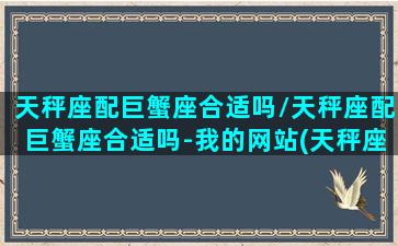 天秤座配巨蟹座合适吗/天秤座配巨蟹座合适吗-我的网站(天秤座和巨蟹座配么)