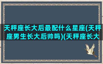 天秤座长大后最配什么星座(天秤座男生长大后帅吗)(天秤座长大后帅不帅)