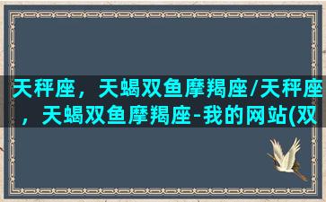 天秤座，天蝎双鱼摩羯座/天秤座，天蝎双鱼摩羯座-我的网站(双鱼天蝎摩羯谁厉害)