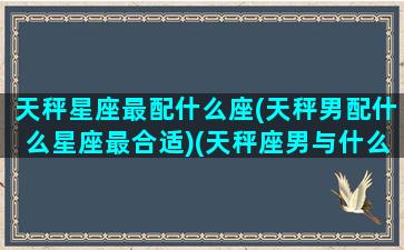 天秤星座最配什么座(天秤男配什么星座最合适)(天秤座男与什么星座最配)