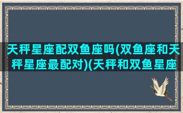 天秤星座配双鱼座吗(双鱼座和天秤星座最配对)(天秤和双鱼星座最配对指数)