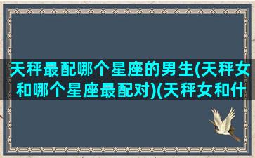 天秤最配哪个星座的男生(天秤女和哪个星座最配对)(天秤女和什么星座男最配对)