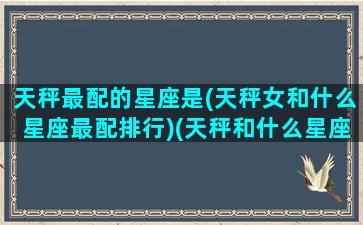 天秤最配的星座是(天秤女和什么星座最配排行)(天秤和什么星座最配对女)