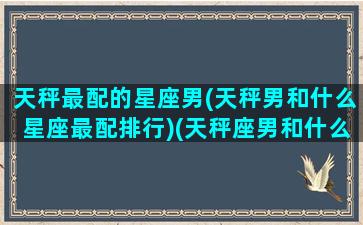 天秤最配的星座男(天秤男和什么星座最配排行)(天秤座男和什么座最配对排行榜)