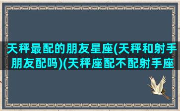 天秤最配的朋友星座(天秤和射手朋友配吗)(天秤座配不配射手座)