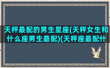 天秤最配的男生星座(天秤女生和什么座男生最配)(天秤座最配什么星座的男朋友)