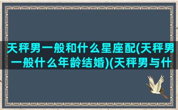 天秤男一般和什么星座配(天秤男一般什么年龄结婚)(天秤男与什么星座配)