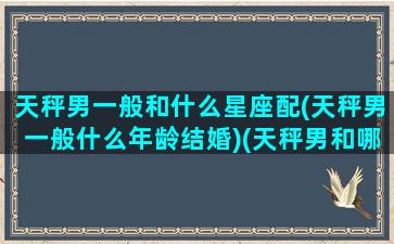 天秤男一般和什么星座配(天秤男一般什么年龄结婚)(天秤男和哪个星座结婚最多)