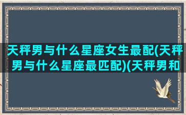 天秤男与什么星座女生最配(天秤男与什么星座最匹配)(天秤男和哪个星座的女生最配)