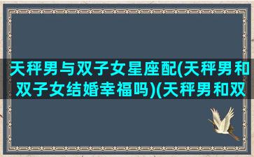 天秤男与双子女星座配(天秤男和双子女结婚幸福吗)(天秤男和双子女的配对指数是多少)