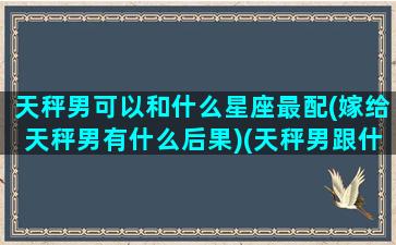 天秤男可以和什么星座最配(嫁给天秤男有什么后果)(天秤男跟什么星座最合适)