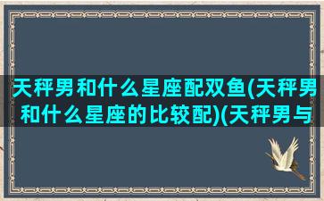 天秤男和什么星座配双鱼(天秤男和什么星座的比较配)(天秤男与什么星座配)