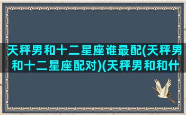 天秤男和十二星座谁最配(天秤男和十二星座配对)(天秤男和和什么星座最配)