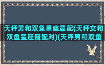 天秤男和双鱼星座最配(天秤女和双鱼星座最配对)(天秤男和双鱼女在一起谁比较吃亏)